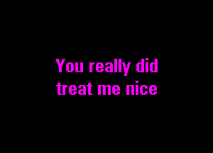 You really did

treat me nice