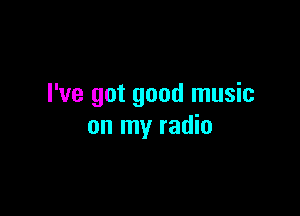 I've got good music

on my radio