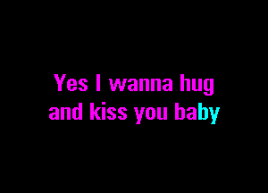 Yes I wanna hug

and kiss you baby