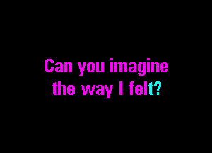 Can you imagine

the way I felt?