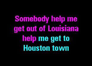 Somebody help me
get out of Louisiana

help me get to
Houston town