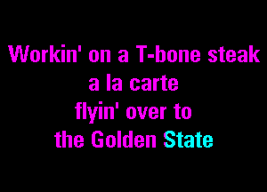 Workin' on a T-hone steak
a la carte

flyin' over to
the Golden State