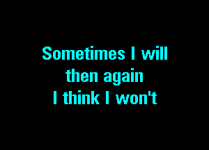 Sometimes I will

then again
I think I won't