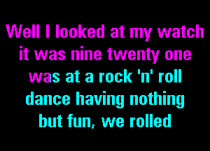 Well I looked at my watch
it was nine twenty one
was at a rock 'n' roll
dance having nothing
but fun, we rolled