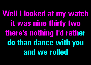 Well I looked at my watch
it was nine thirty two
there's nothing I'd rather
do than dance with you
and we rolled