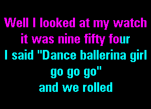 Well I looked at my watch
it was nine fifty four
I said Dance ballerina girl

90 go go
and we rolled