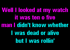 Well I looked at my watch
it was ten 0 five

man I didn't know whether
I was dead or alive
but I was rollin'