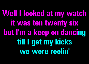 Well I looked at my watch
it was ten twenty six
but I'm a keep on dancing
till I get my kicks
we were reelin'