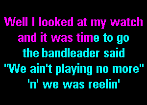 Well I looked at my watch
and it was time to go
the bandleader said
We ain't playing no more
'n' we was reelin'