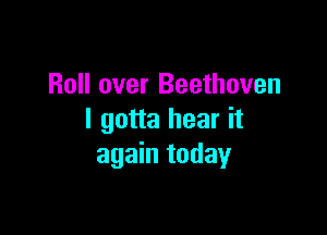 Roll over Beethoven

I gotta hear it
again today