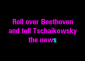 Roll over Beethoven

and tell Tschaikowsky
the news