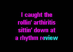 I caught the
rollin' arthiritis

sittin' down at
a rhythm review