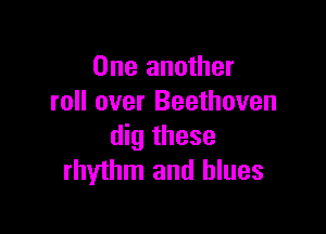 One another
roll over Beethoven

dig these
rhythm and blues