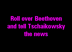 Roll over Beethoven

and tell Tschaikowsky
the news