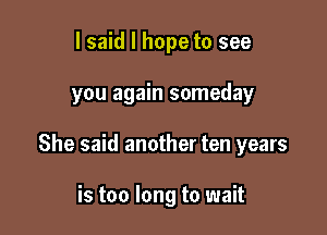 I said I hope to see

you again someday

She said another ten years

is too long to wait