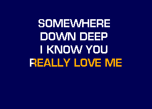 SOMEWHERE
DOWN DEEP
I KNOW YOU

REALLY LOVE ME