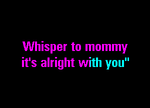 Whisper to mommy

it's alright with you