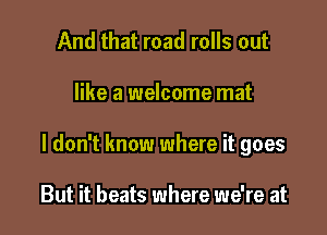 And that road rolls out

like a welcome mat

I don't know where it goes

But it beats where we're at