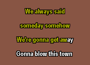 We always said

someday somehow

We're gonna get away

Gonna blow this town