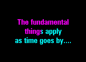 The fundamental

things apply
as time goes by....