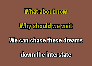 What about now

Why should we wait

We can chase these dreams

down the interstate