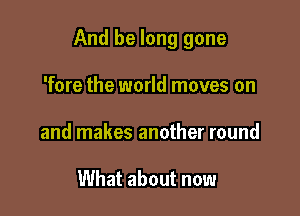 And be long gone

'fore the world moves on
and makes another round

What about now