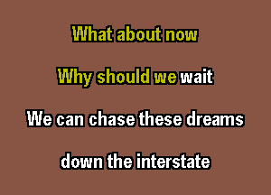 What about now

Why should we wait

We can chase these dreams

down the interstate