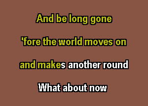 And be long gone

'fore the world moves on
and makes another round

What about now