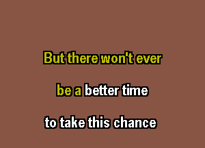 But there won't ever

be a better time

to take this chance