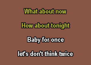 What about now

How about tonight

Baby for once

let's don't think twice