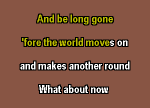 And be long gone

'fore the world moves on
and makes another round

What about now