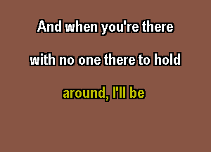 And when you're there

with no one there to hold

around, I'll be