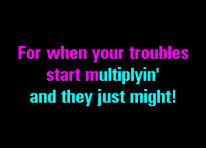 For when your troubles

start multiplyin'
and they just might!