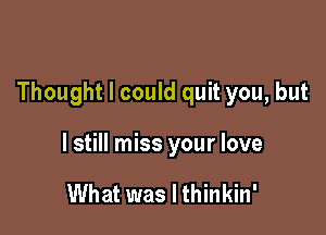 Thought I could quit you, but

I still miss your love

What was I thinkin'