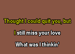 Thought I could quit you, but

I still miss your love

What was I thinkin'