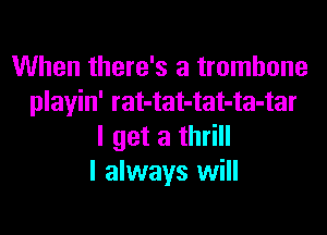 When there's a trombone
playin' rat-tat-tat-ta-tar

I get a thrill
I always will