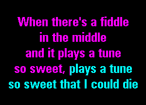 When there's a fiddle
in the middle
and it plays a tune
so sweet, plays a tune
so sweet that I could die