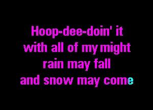 Hoop-dee-doin' it
with all of my might

rain may fall
and snow may come
