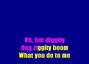 on, hot diggiw
dog ziggim Doom
what Hou do to me