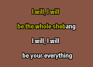 I will, I will

be the whole shebang

I will, I will

be your everything