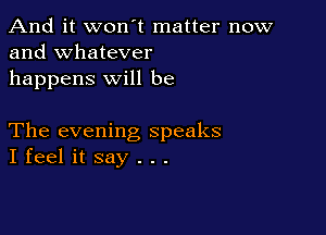 And it won't matter now
and whatever

happens will be

The evening speaks
I feel it say . . .