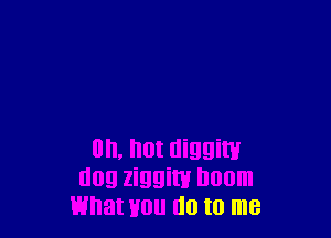 on, hot diggiw
dog ziggim Doom
what Hou do to me