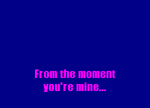 From the moment
HUU'I'B mine...