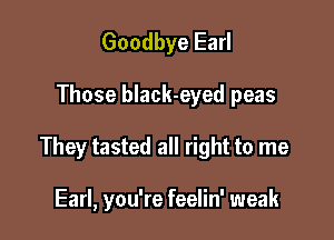 Goodbye Earl

Those black-eyed peas

They tasted all right to me

Earl, you're feelin' weak