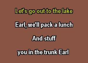 Let's go out to the lake

Earl, we'll pack a lunch

And stuff

you in the trunk Earl