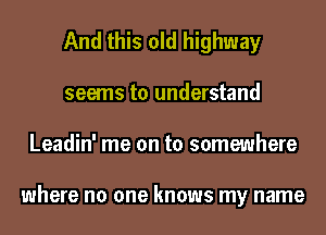 And this old highway
seems to understand
Leadin' me on to somewhere

where no one knows my name