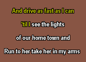 And drive as fast as I can

'til I see the lights

of our home town and

Run to her take her in my arms