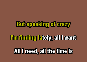 But speaking of crazy

I'm finding lately, all I want

All I need, all the time is