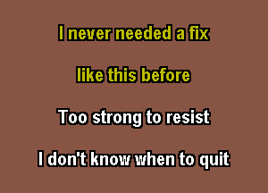 I never needed a fix
like this before

Too strong to resist

I don't know when to quit
