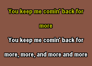 You keep me comin' back for

more

You keep me comin' back for

more, more, and more and more